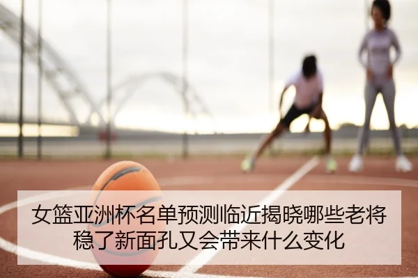 女篮亚洲杯名单预测临近揭晓哪些老将稳了新面孔又会带来什么变化